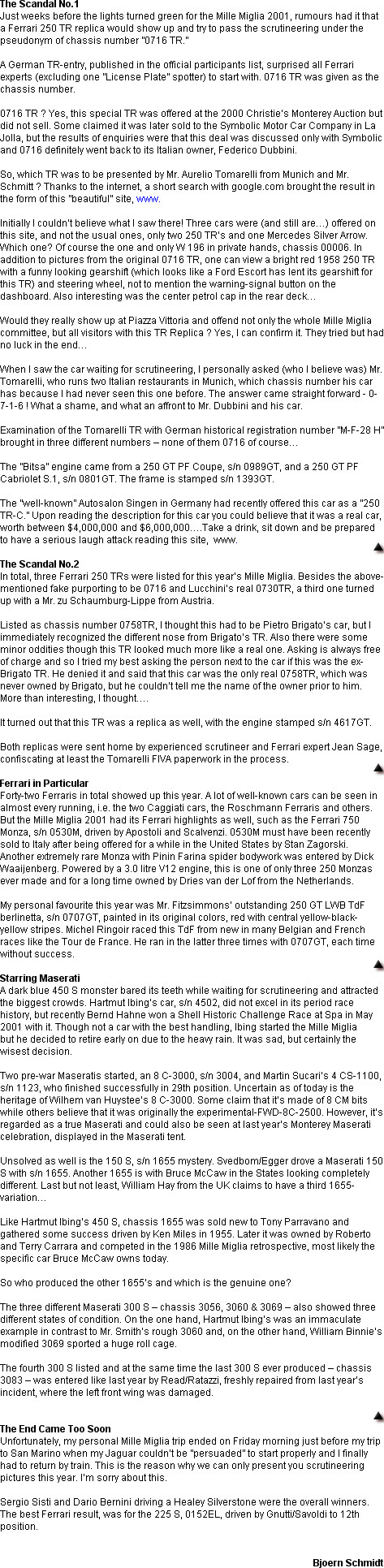 The Scandal No.1
Just weeks before the lights turned green for the Mille Miglia 2001, rumours had it that a Ferrari 250 TR replica would show up and try to pass the scrutineering under the pseudonym of chassis number 0716 TR.

A German TR-entry, published in the official participants list, surprised all Ferrari experts (excluding one License Plate spotter) to start with. 0716 TR was given as the chassis number. 

0716 TR ? Yes, this special TR was offered at the 2000 Christies Monterey Auction but did not sell. Some claimed it was later sold to the Symbolic Motor Car Company in La Jolla, but the results of enquiries were that this deal was discussed only with Symbolic and 0716 definitely went back to its Italian owner, Federico Dubbini.

So, which TR was to be presented by Mr. Aurelio Tomarelli from Munich and Mr. Schmitt ? Thanks to the internet, a short search with google.com brought the result in the form of this beautiful site, www.

Initially I couldnt believe what I saw there! Three cars were (and still are) offered on this site, and not the usual ones, only two 250 TRs and one Mercedes Silver Arrow. Which one? Of course the one and only W 196 in private hands, chassis 00006. In addition to pictures from the original 0716 TR, one can view a bright red 1958 250 TR with a funny looking gearshift (which looks like a Ford Escort has lent its gearshift for this TR) and steering wheel, not to mention the warning-signal button on the dashboard. Also interesting was the center petrol cap in the rear deck

Would they really show up at Piazza Vittoria and offend not only the whole Mille Miglia committee, but all visitors with this TR Replica ? Yes, I can confirm it. They tried but had no luck in the end

When I saw the car waiting for scrutineering, I personally asked (who I believe was) Mr. Tomarelli, who runs two Italian restaurants in Munich, which chassis number his car has because I had never seen this one before. The answer came straight forward - 0- 7-1-6 ! What a shame, and what an affront to Mr. Dubbini and his car.

Examination of the Tomarelli TR with German historical registration number M-F-28 H brought in three different numbers  none of them 0716 of course

The Bitsa engine came from a 250 GT PF Coupe, s/n 0989GT, and a 250 GT PF Cabriolet S.1, s/n 0801GT. The frame is stamped s/n 1393GT. 

The well-known Autosalon Singen in Germany had recently offered this car as a 250 TR-C. Upon reading the description for this car you could believe that it was a real car, worth between $4,000,000 and $6,000,000.Take a drink, sit down and be prepared to have a serious laugh attack reading this site,  www.

The Scandal No.2
In total, three Ferrari 250 TRs were listed for this years Mille Miglia. Besides the above- mentioned fake purporting to be 0716 and Lucchinis real 0730TR, a third one turned up with a Mr. zu Schaumburg-Lippe from Austria.

Listed as chassis number 0758TR, I thought this had to be Pietro Brigatos car, but I immediately recognized the different nose from Brigatos TR. Also there were some minor oddities though this TR looked much more like a real one. Asking is always free of charge and so I tried my best asking the person next to the car if this was the ex- Brigato TR. He denied it and said that this car was the only real 0758TR, which was never owned by Brigato, but he couldnt tell me the name of the owner prior to him. More than interesting, I thought.

It turned out that this TR was a replica as well, with the engine stamped s/n 4617GT.

Both replicas were sent home by experienced scrutineer and Ferrari expert Jean Sage, confiscating at least the Tomarelli FIVA paperwork in the process. 

Ferrari in Particular
Forty-two Ferraris in total showed up this year. A lot of well-known cars can be seen in almost every running, i.e. the two Caggiati cars, the Roschmann Ferraris and others. But the Mille Miglia 2001 had its Ferrari highlights as well, such as the Ferrari 750 Monza, s/n 0530M, driven by Apostoli and Scalvenzi. 0530M must have been recently sold to Italy after being offered for a while in the United States by Stan Zagorski. Another extremely rare Monza with Pinin Farina spider bodywork was entered by Dick Waaijenberg. Powered by a 3.0 litre V12 engine, this is one of only three 250 Monzas ever made and for a long time owned by Dries van der Lof from the Netherlands.

My personal favourite this year was Mr. Fitzsimmons outstanding 250 GT LWB TdF berlinetta, s/n 0707GT, painted in its original colors, red with central yellow-black-yellow stripes. Michel Ringoir raced this TdF from new in many Belgian and French races like the Tour de France. He ran in the latter three times with 0707GT, each time without success.

Starring Maserati
A dark blue 450 S monster bared its teeth while waiting for scrutineering and attracted the biggest crowds. Hartmut Ibings car, s/n 4502, did not excel in its period race history, but recently Bernd Hahne won a Shell Historic Challenge Race at Spa in May 2001 with it. Though not a car with the best handling, Ibing started the Mille Miglia
but he decided to retire early on due to the heavy rain. It was sad, but certainly the wisest decision.

Two pre-war Maseratis started, an 8 C-3000, s/n 3004, and Martin Sucaris 4 CS-1100, s/n 1123, who finished successfully in 29th position. Uncertain as of today is the heritage of Wilhem van Huystees 8 C-3000. Some claim that its made of 8 CM bits while others believe that it was originally the experimental-FWD-8C-2500. However, its regarded as a true Maserati and could also be seen at last years Monterey Maserati celebration, displayed in the Maserati tent.

Unsolved as well is the 150 S, s/n 1655 mystery. Svedbom/Egger drove a Maserati 150 S with s/n 1655. Another 1655 is with Bruce McCaw in the States looking completely different. Last but not least, William Hay from the UK claims to have a third 1655- variation

Like Hartmut Ibings 450 S, chassis 1655 was sold new to Tony Parravano and gathered some success driven by Ken Miles in 1955. Later it was owned by Roberto and Terry Carrara and competed in the 1986 Mille Miglia retrospective, most likely the specific car Bruce McCaw owns today.

So who produced the other 1655s and which is the genuine one?

The three different Maserati 300 S  chassis 3056, 3060 & 3069  also showed three different states of condition. On the one hand, Hartmut Ibings was an immaculate example in contrast to Mr. Smiths rough 3060 and, on the other hand, William Binnies modified 3069 sported a huge roll cage.

The fourth 300 S listed and at the same time the last 300 S ever produced  chassis 3083  was entered like last year by Read/Ratazzi, freshly repaired from last years incident, where the left front wing was damaged.


The End Came Too Soon
Unfortunately, my personal Mille Miglia trip ended on Friday morning just before my trip to San Marino when my Jaguar couldnt be persuaded to start properly and I finally had to return by train. This is the reason why we can only present you scrutineering pictures this year. Im sorry about this.

Sergio Sisti and Dario Bernini driving a Healey Silverstone were the overall winners. The best Ferrari result, was for the 225 S, 0152EL, driven by Gnutti/Savoldi to 12th position.


Bjoern Schmidt